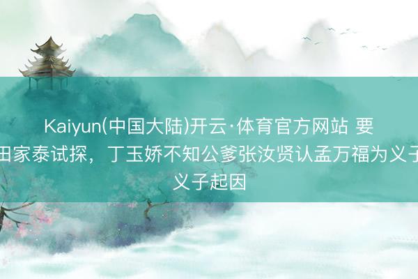 Kaiyun(中国大陆)开云·体育官方网站 要不是田家泰试探，丁玉娇不知公爹张汝贤认孟万福为义子起因