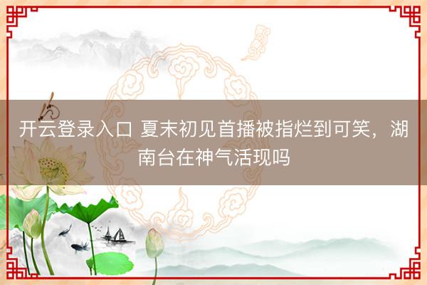 开云登录入口 夏末初见首播被指烂到可笑，湖南台在神气活现吗