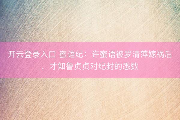 开云登录入口 蜜语纪：许蜜语被罗清萍嫁祸后，才知鲁贞贞对纪封的悉数
