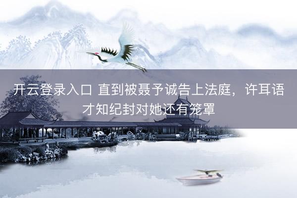 开云登录入口 直到被聂予诚告上法庭，许耳语才知纪封对她还有笼罩
