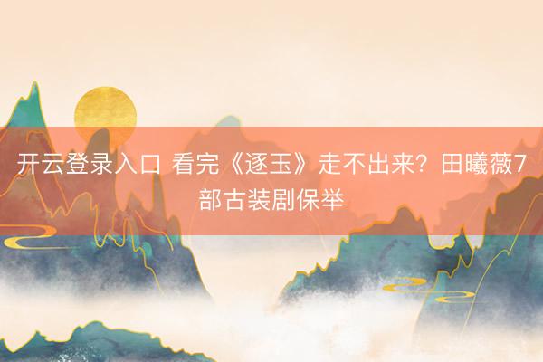 开云登录入口 看完《逐玉》走不出来？田曦薇7部古装剧保举