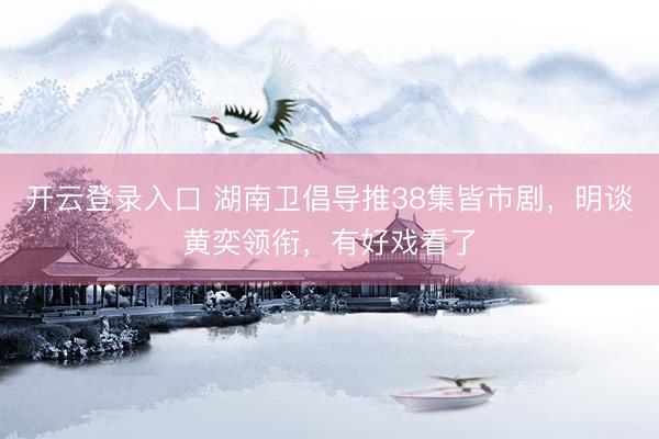 开云登录入口 湖南卫倡导推38集皆市剧，明谈黄奕领衔，有好戏看了