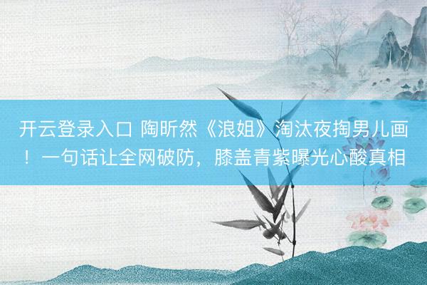 开云登录入口 陶昕然《浪姐》淘汰夜掏男儿画！一句话让全网破防，膝盖青紫曝光心酸真相