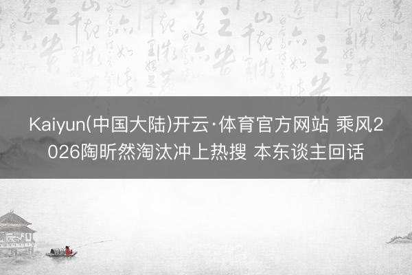 Kaiyun(中国大陆)开云·体育官方网站 乘风2026陶昕然淘汰冲上热搜 本东谈主回话