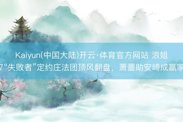 Kaiyun(中国大陆)开云·体育官方网站 浪姐7“失败者”定约庄法团顶风翻盘，萧蔷助安崎成赢家