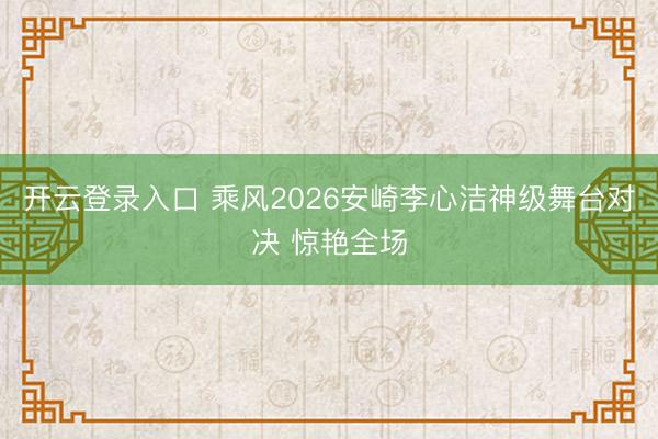 开云登录入口 乘风2026安崎李心洁神级舞台对决 惊艳全场