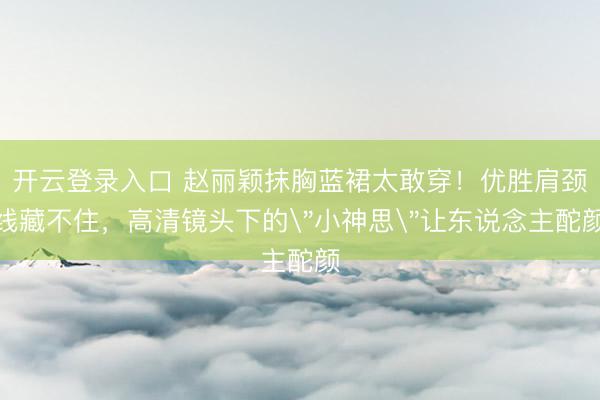开云登录入口 赵丽颖抹胸蓝裙太敢穿！优胜肩颈线藏不住，高清镜头下的