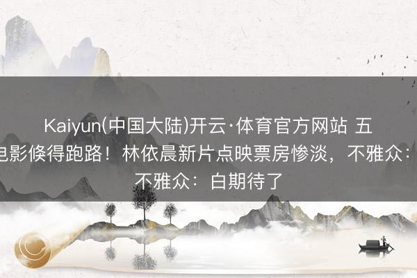 Kaiyun(中国大陆)开云·体育官方网站 五一档3部电影倏得跑路！林依晨新片点映票房惨淡，不雅众：白期待了