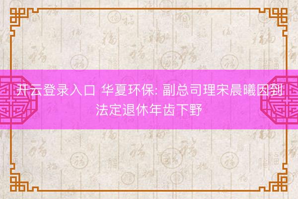开云登录入口 华夏环保: 副总司理宋晨曦因到法定退休年齿下野