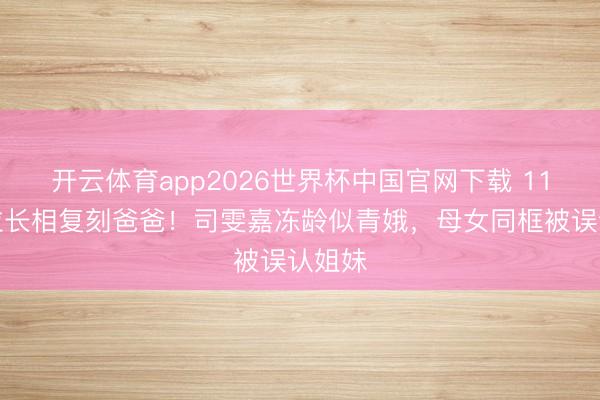 开云体育app2026世界杯中国官网下载 11岁米粒长相复刻爸爸！司雯嘉冻龄似青娥，母女同框被误认姐妹