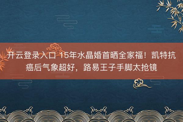 开云登录入口 15年水晶婚首晒全家福！凯特抗癌后气象超好，路易王子手脚太抢镜