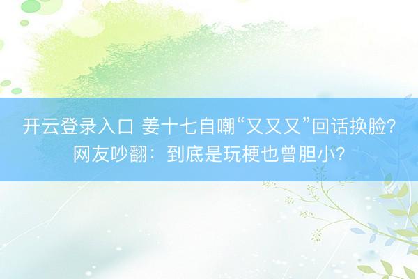 开云登录入口 姜十七自嘲“又又又”回话换脸？网友吵翻：到底是玩梗也曾胆小？