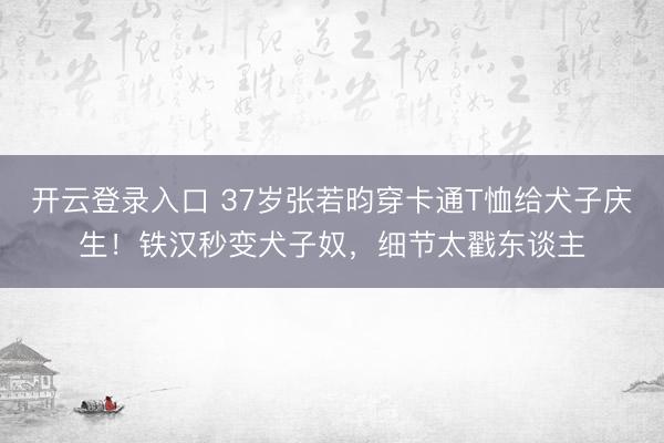 开云登录入口 37岁张若昀穿卡通T恤给犬子庆生！铁汉秒变犬子奴，细节太戳东谈主