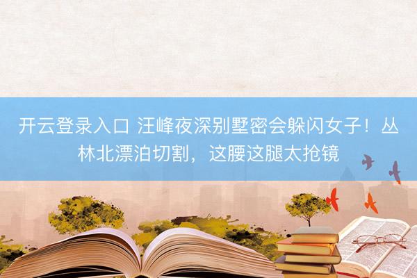 开云登录入口 汪峰夜深别墅密会躲闪女子！丛林北漂泊切割，这腰这腿太抢镜