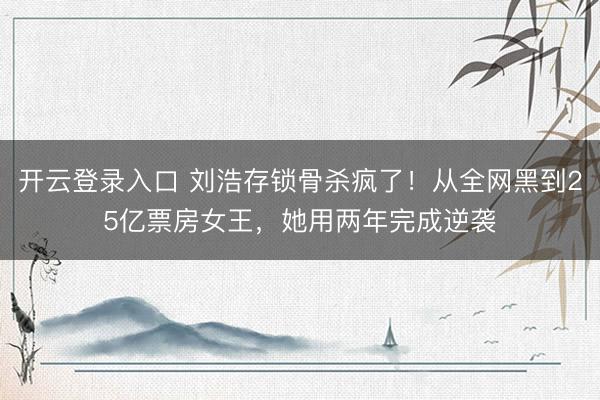 开云登录入口 刘浩存锁骨杀疯了!从全网黑到25亿票房女王,她用两年完成逆袭