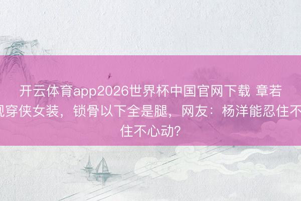 开云体育app2026世界杯中国官网下载 章若楠央视穿侠女装,锁骨以下全是腿,网友:杨洋能忍住不心动?