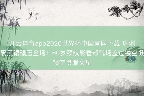 开云体育app2026世界杯中国官网下载 巩俐戛纳全裹黑裙碾压全场!60岁颈纹彰着却气场盖过镂空慑服女星