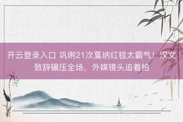 开云登录入口 巩俐21次戛纳红毯太霸气！汉文致辞碾压全场，外媒镜头追着拍