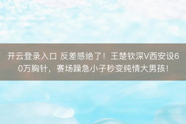 开云登录入口 反差感绝了!王楚钦深V西安设60万胸针,赛场躁急小子秒变纯情大男孩!