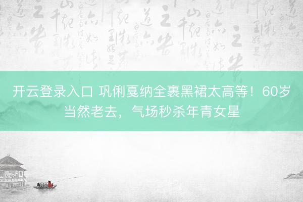 开云登录入口 巩俐戛纳全裹黑裙太高等！60岁当然老去，气场秒杀年青女星