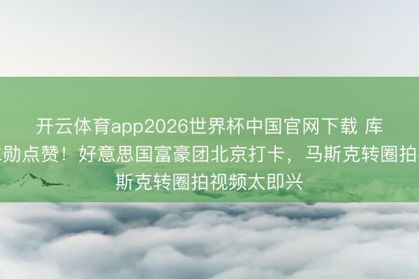 开云体育app2026世界杯中国官网下载 库克比耶黄仁勋点赞！好意思国富豪团北京打卡，马斯克转圈拍视频太即兴