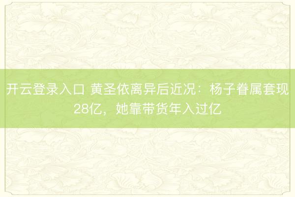 开云登录入口 黄圣依离异后近况:杨子眷属套现28亿,她靠带货年入过亿