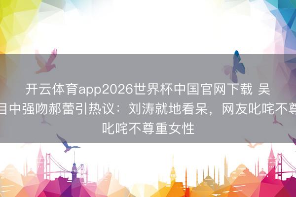 开云体育app2026世界杯中国官网下载 吴镇宇节目中强吻郝蕾引热议：刘涛就地看呆，网友叱咤不尊重女性