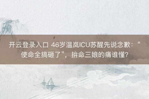 开云登录入口 46岁温岚ICU苏醒先说念歉：“使命全搞砸了”，拚命三娘的痛谁懂？