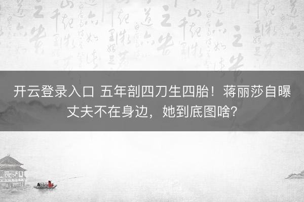 开云登录入口 五年剖四刀生四胎！蒋丽莎自曝丈夫不在身边，她到底图啥？