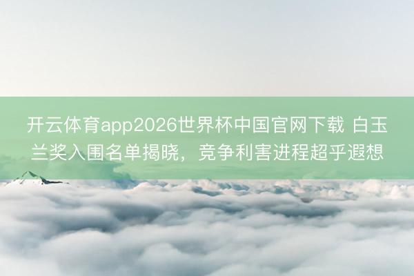 开云体育app2026世界杯中国官网下载 白玉兰奖入围名单揭晓，竞争利害进程超乎遐想