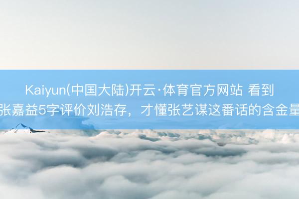 Kaiyun(中国大陆)开云·体育官方网站 看到张嘉益5字评价刘浩存,才懂张艺谋这番话的含金量
