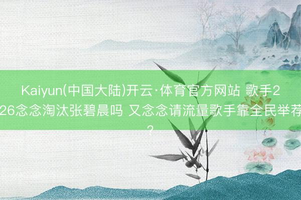 Kaiyun(中国大陆)开云·体育官方网站 歌手2026念念淘汰张碧晨吗 又念念请流量歌手靠全民举荐？