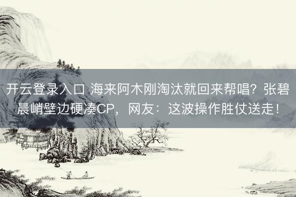 开云登录入口 海来阿木刚淘汰就回来帮唱?张碧晨峭壁边硬凑CP,网友:这波操作胜仗送走!