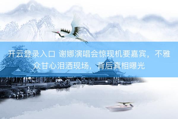开云登录入口 谢娜演唱会惊现机要嘉宾，不雅众甘心泪洒现场，背后真相曝光