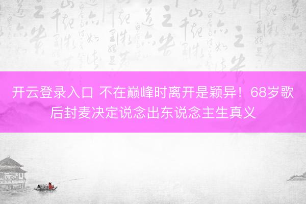 开云登录入口 不在巅峰时离开是颖异！68岁歌后封麦决定说念出东说念主生真义