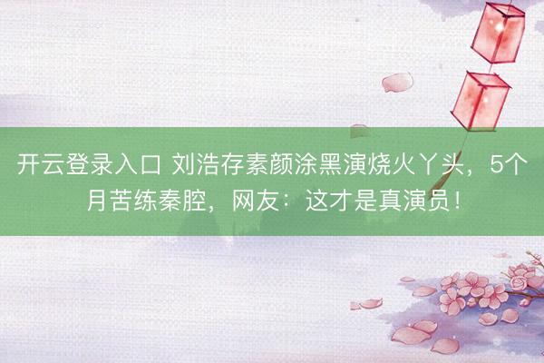 开云登录入口 刘浩存素颜涂黑演烧火丫头，5个月苦练秦腔，网友：这才是真演员！