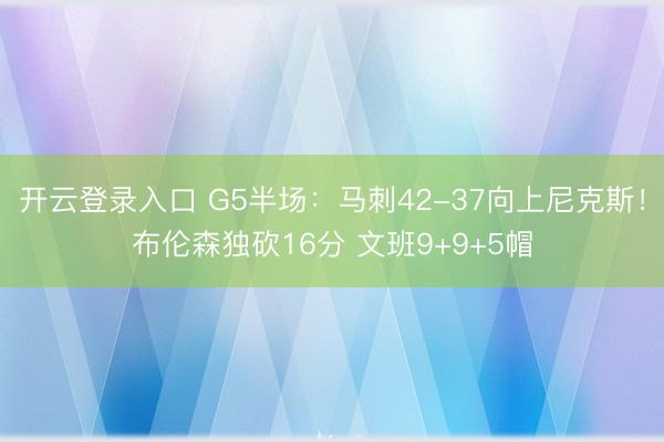 开云登录入口 G5半场：马刺42-37向上尼克斯！布伦森独砍16分 文班9+9+5帽