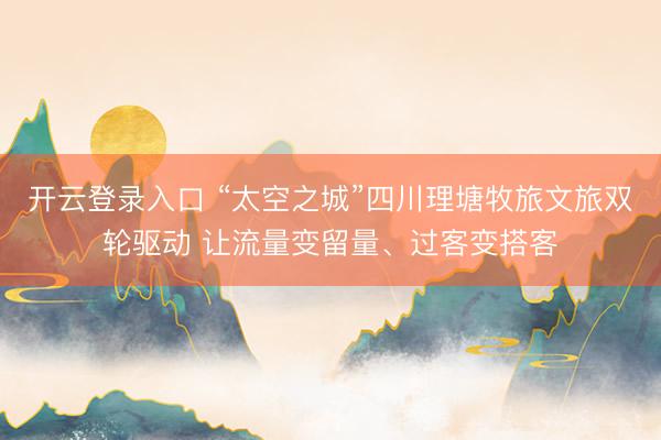 开云登录入口 “太空之城”四川理塘牧旅文旅双轮驱动 让流量变留量、过客变搭客