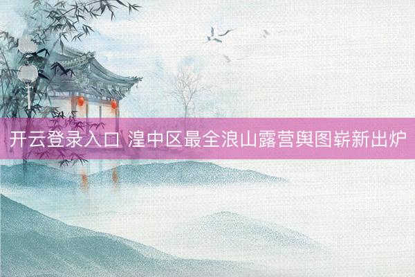 开云登录入口 湟中区最全浪山露营舆图崭新出炉