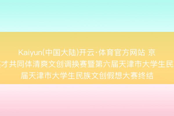 Kaiyun(中国大陆)开云·体育官方网站 京津冀高校铸牢中华英才共同体清爽文创调换赛暨第六届天津市大学生民族文创假想大赛终结