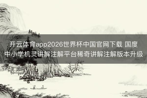 开云体育app2026世界杯中国官网下载 国度中小学机灵讲解注解平台稀奇讲解注解版本升级