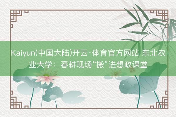 Kaiyun(中国大陆)开云·体育官方网站 东北农业大学：春耕现场“搬”进想政课堂