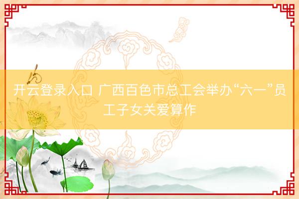 开云登录入口 广西百色市总工会举办“六一”员工子女关爱算作