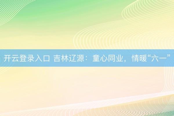 开云登录入口 吉林辽源：童心同业，情暖“六一”