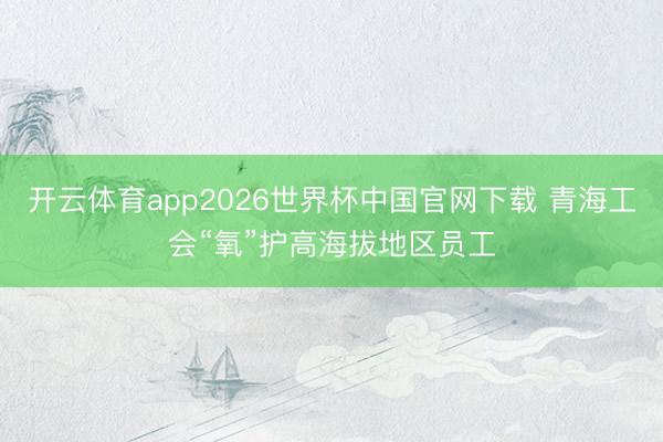 开云体育app2026世界杯中国官网下载 青海工会“氧”护高海拔地区员工