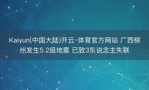 Kaiyun(中国大陆)开云·体育官方网站 广西柳州发生5.2级地震 已致3东说念主失联