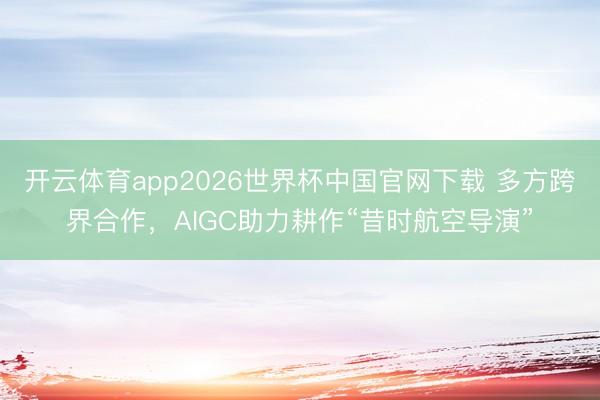 开云体育app2026世界杯中国官网下载 多方跨界合作，AIGC助力耕作“昔时航空导演”