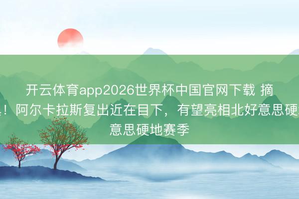 开云体育app2026世界杯中国官网下载 摘掉护具!阿尔卡拉斯复出近在目下,有望亮相北好意思硬地赛季