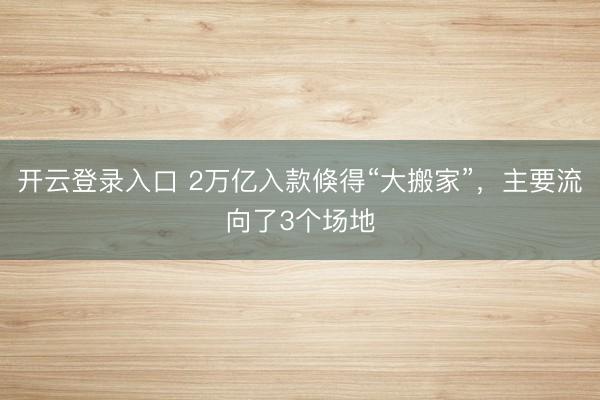 开云登录入口 2万亿入款倏得“大搬家”，主要流向了3个场地