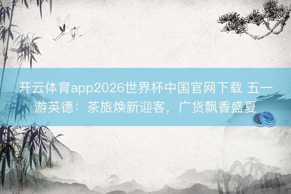 开云体育app2026世界杯中国官网下载 五一游英德：茶旅焕新迎客，广货飘香盛夏